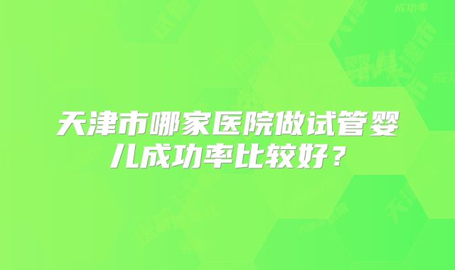 天津市哪家医院做试管婴儿成功率比较好?