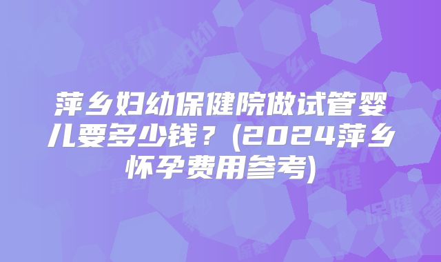 萍乡妇幼保健院做试管婴儿要多少钱?(2024萍乡怀孕费用参考)