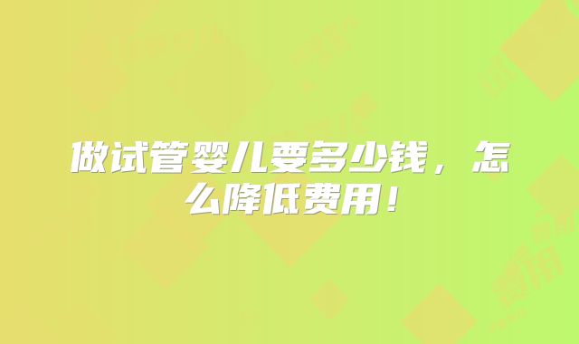 做试管婴儿要多少钱,怎么降低费用!