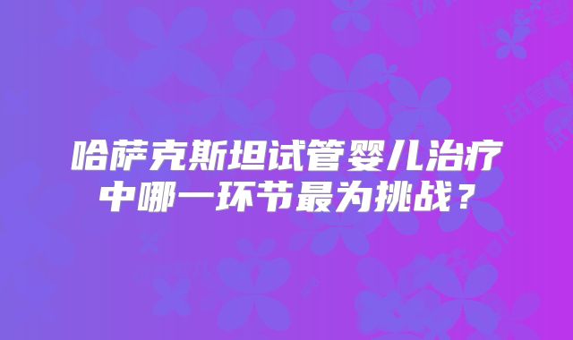 哈萨克斯坦试管婴儿治疗中哪一环节最为挑战？