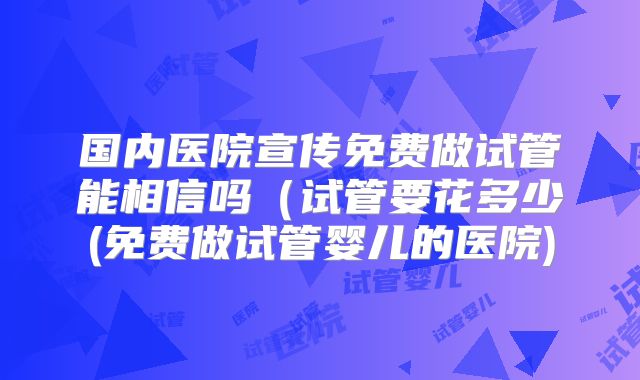 国内医院宣传免费做试管能相信吗（试管要花多少(免费做试管婴儿的医院)
