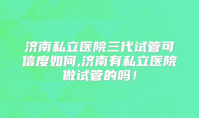 济南私立医院三代试管可信度如何,济南有私立医院做试管的吗！