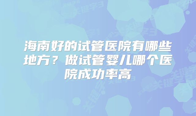 海南好的试管医院有哪些地方?做试管婴儿哪个医院成功率高