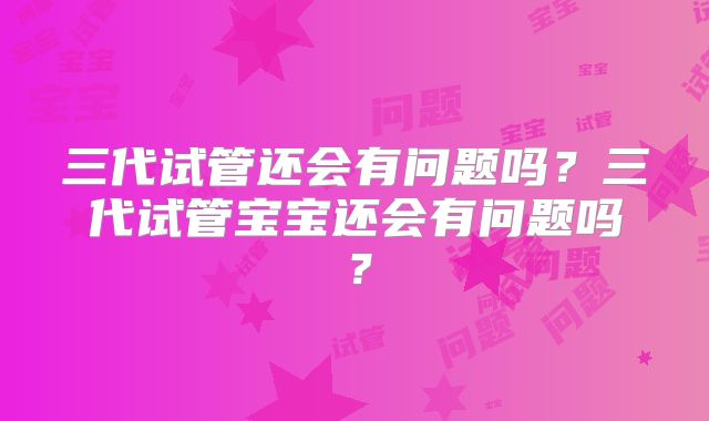 三代试管还会有问题吗?三代试管宝宝还会有问题吗?
