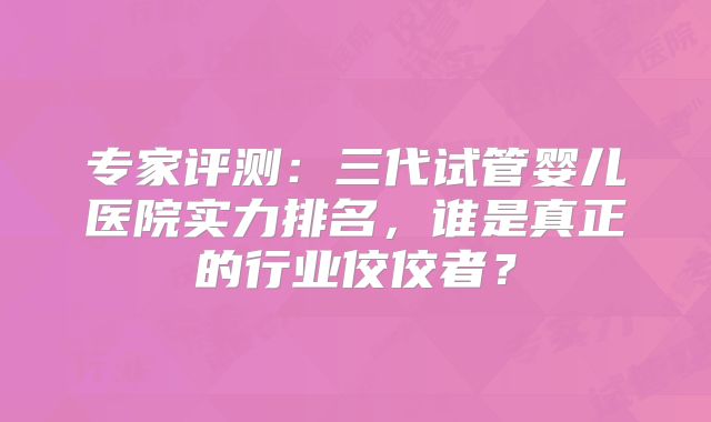 专家评测:三代试管婴儿医院实力排名,谁是真正的行业佼佼者?