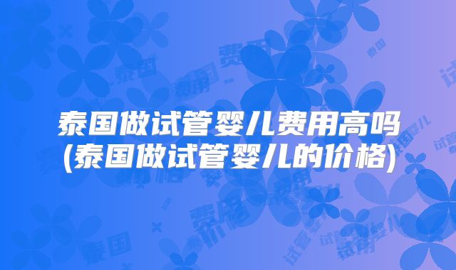 泰国做试管婴儿费用高吗(泰国做试管婴儿的价格)
