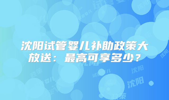 沈阳试管婴儿补助政策大放送:最高可享多少?