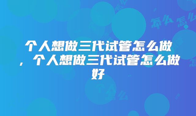 个人想做三代试管怎么做，个人想做三代试管怎么做好