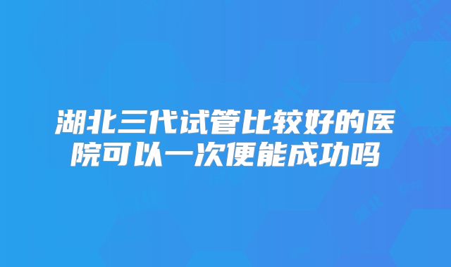 湖北三代试管比较好的医院可以一次便能成功吗