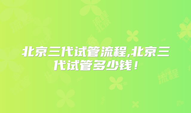 北京三代试管流程,北京三代试管多少钱!
