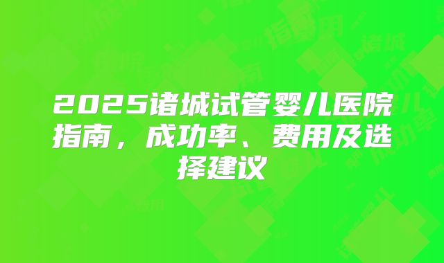 2025诸城试管婴儿医院指南,成功率、费用及选择建议