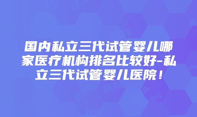 国内私立三代试管婴儿哪家医疗机构排名比较好-私立三代试管婴儿医院!