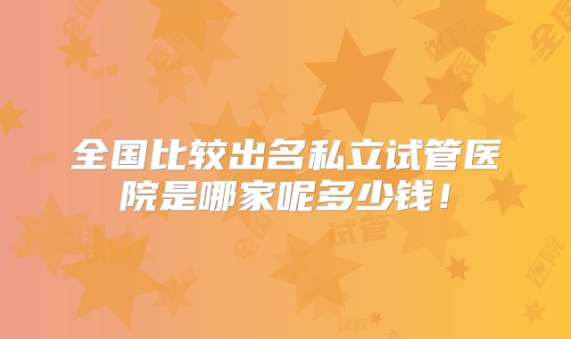 全国比较出名私立试管医院是哪家呢多少钱!