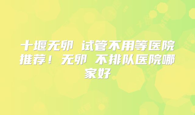十堰无卵�试管不用等医院推荐！无卵�不排队医院哪家好