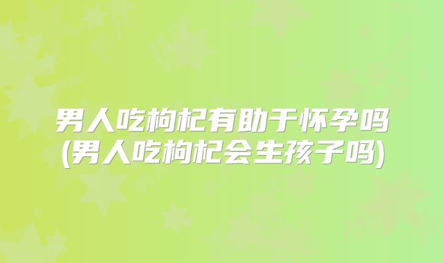 男人吃枸杞有助于怀孕吗(男人吃枸杞会生孩子吗)