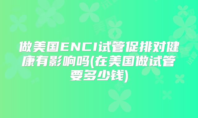 做美国ENCI试管促排对健康有影响吗(在美国做试管要多少钱)