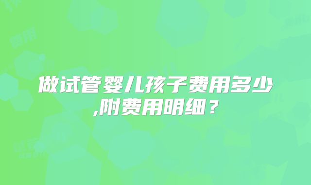 做试管婴儿孩子费用多少,附费用明细?