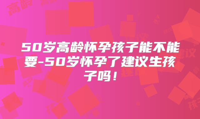50岁高龄怀孕孩子能不能要-50岁怀孕了建议生孩子吗！