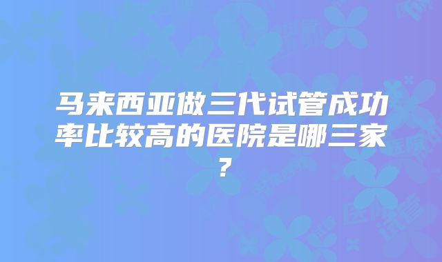 马来西亚做三代试管成功率比较高的医院是哪三家?