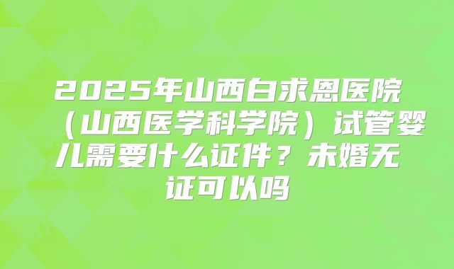 2025年山西白求恩医院（山西医学科学院）试管婴儿需要什么证件？未婚无证可以吗