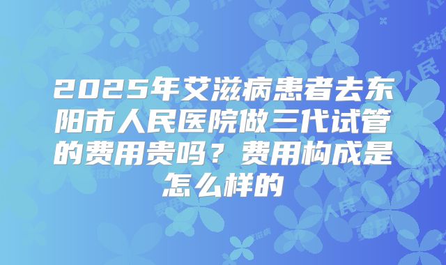 2025年艾滋病患者去东阳市人民医院做三代试管的费用贵吗?费用构成是怎么样的