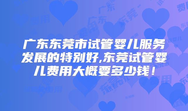 广东东莞市试管婴儿服务发展的特别好,东莞试管婴儿费用大概要多少钱!