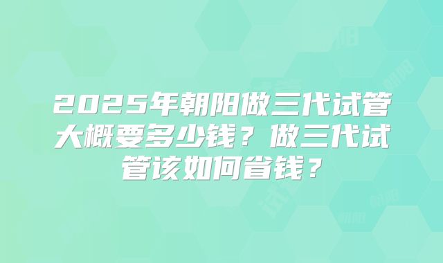 2025年朝阳做三代试管大概要多少钱？做三代试管该如何省钱？