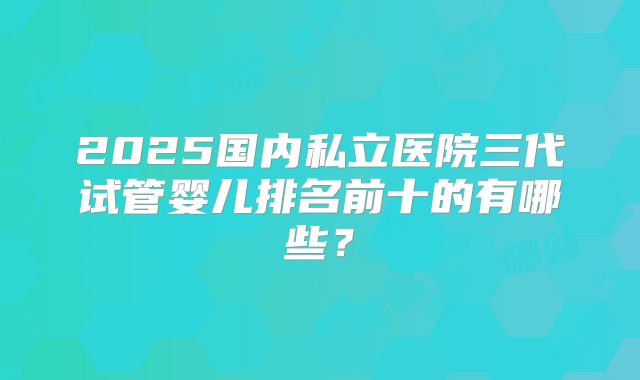 2025国内私立医院三代试管婴儿排名前十的有哪些？