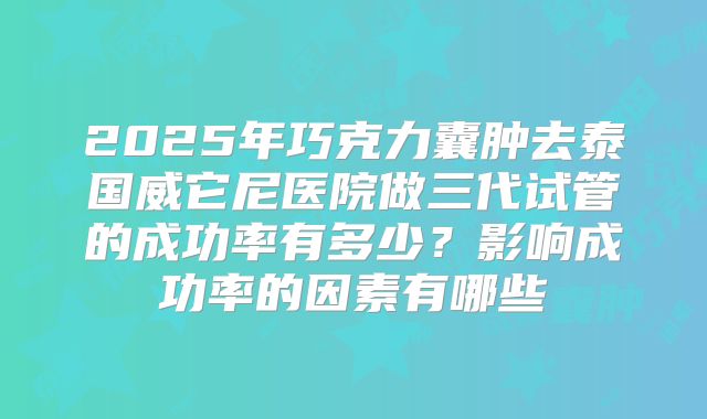2025年巧克力囊肿去泰国威它尼医院做三代试管的成功率有多少?影响成功率的因素有哪些
