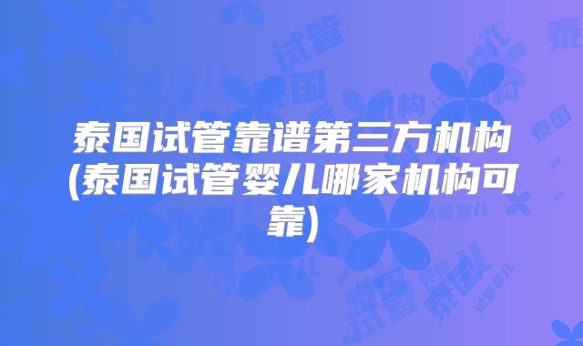 泰国试管靠谱第三方机构(泰国试管婴儿哪家机构可靠)