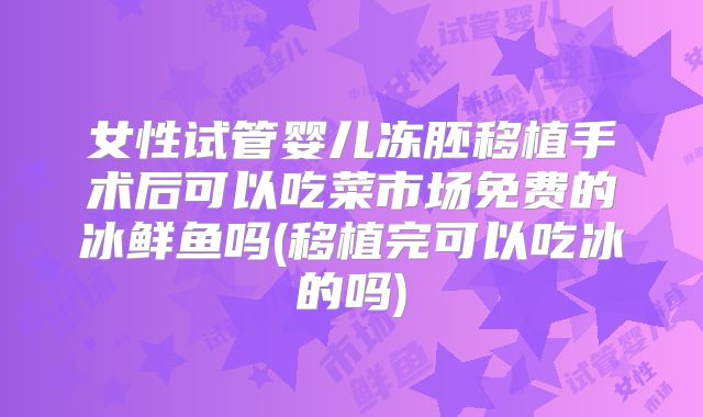 女性试管婴儿冻胚移植手术后可以吃菜市场免费的冰鲜鱼吗(移植完可以吃冰的吗)
