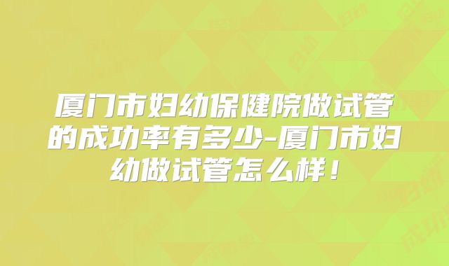厦门市妇幼保健院做试管的成功率有多少-厦门市妇幼做试管怎么样!
