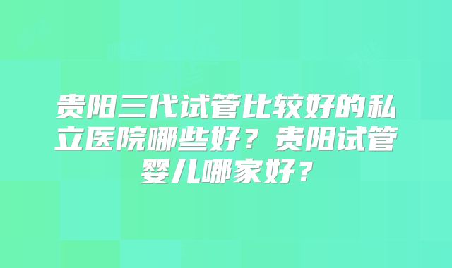 贵阳三代试管比较好的私立医院哪些好?贵阳试管婴儿哪家好?