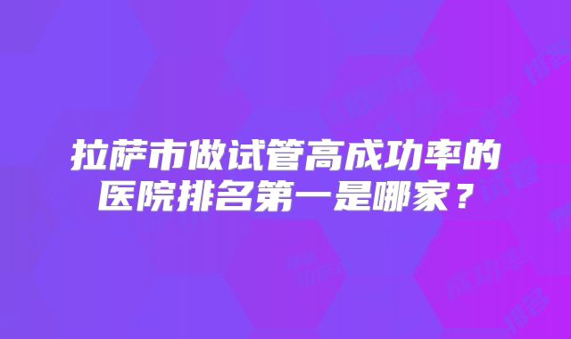 拉萨市做试管高成功率的医院排名第一是哪家?