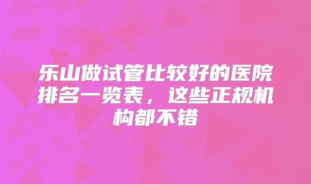 乐山做试管比较好的医院排名一览表，这些正规机构都不错
