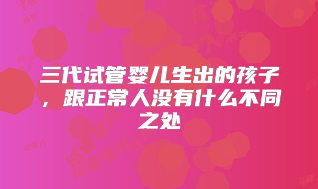 三代试管婴儿生出的孩子，跟正常人没有什么不同之处