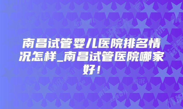 南昌试管婴儿医院排名情况怎样_南昌试管医院哪家好!