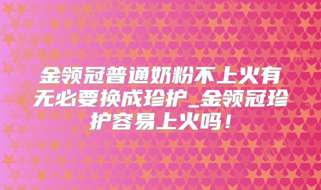 金领冠普通奶粉不上火有无必要换成珍护_金领冠珍护容易上火吗!