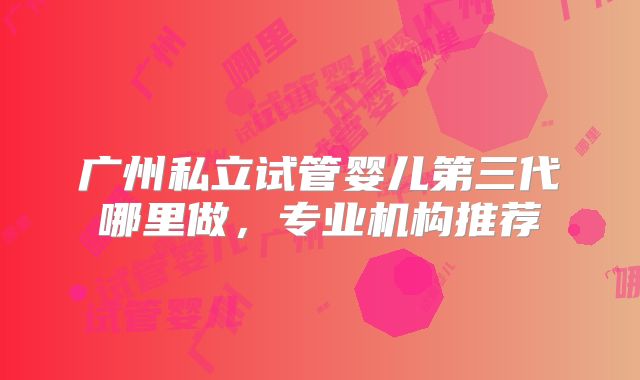 广州私立试管婴儿第三代哪里做,专业机构推荐