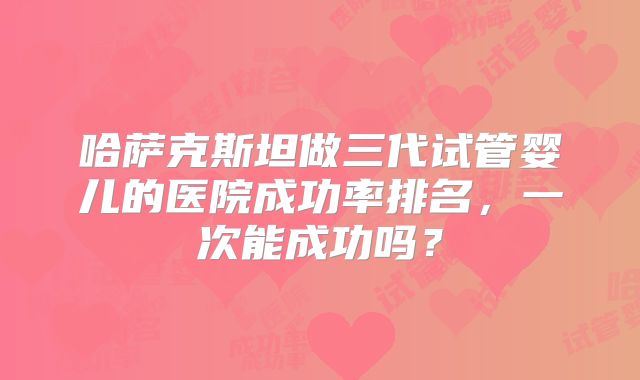 哈萨克斯坦做三代试管婴儿的医院成功率排名，一次能成功吗？