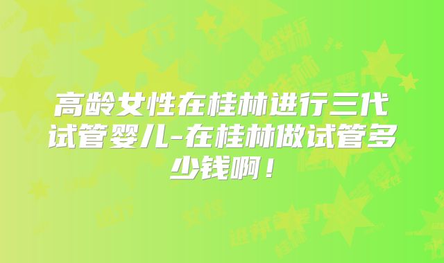 高龄女性在桂林进行三代试管婴儿-在桂林做试管多少钱啊！