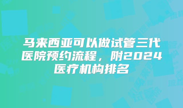 马来西亚可以做试管三代医院预约流程，附2024医疗机构排名
