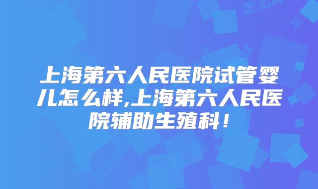 上海第六人民医院试管婴儿怎么样,上海第六人民医院辅助生殖科!