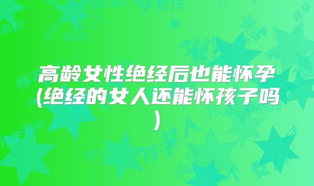 高龄女性绝经后也能怀孕(绝经的女人还能怀孩子吗)