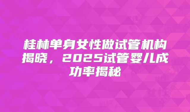 桂林单身女性做试管机构揭晓，2025试管婴儿成功率揭秘