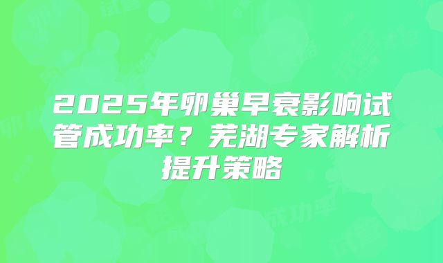 2025年卵巢早衰影响试管成功率？芜湖专家解析提升策略