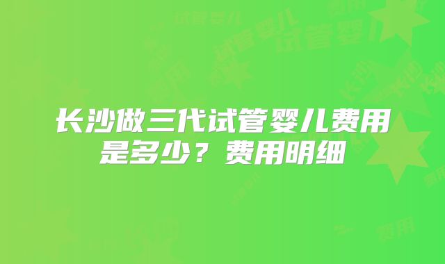 长沙做三代试管婴儿费用是多少?费用明细