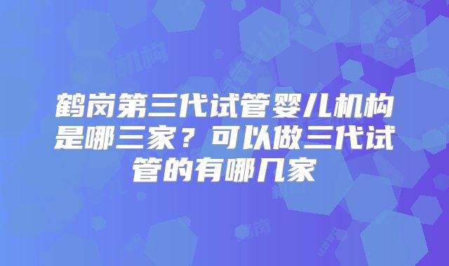 鹤岗第三代试管婴儿机构是哪三家？可以做三代试管的有哪几家