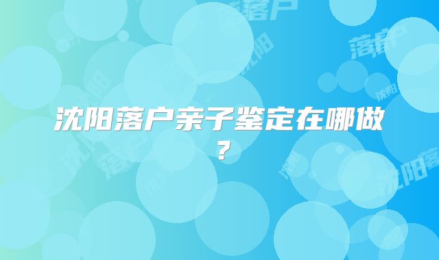 沈阳落户亲子鉴定在哪做?
