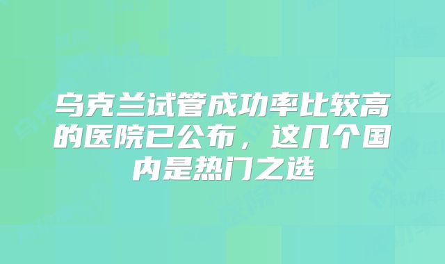 乌克兰试管成功率比较高的医院已公布，这几个国内是热门之选
